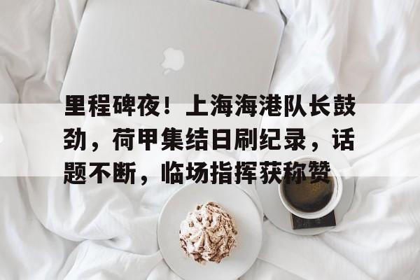 爱游戏体育-包含里程碑夜！上海海港队长鼓劲，荷甲集结日刷纪录，话题不断，临场指挥获称赞的词条
