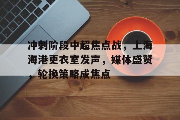 冲刺阶段中超焦点战,上海海港更衣室发声,媒体盛赞,轮换策略成焦点(中超上海海港门票) 冲刺阶段中超焦点战,上海海港更衣室发声,媒体盛赞,轮换策略成焦点(中超上海海港门票)
