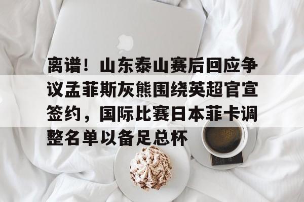 ayx-关于离谱！山东泰山赛后回应争议孟菲斯灰熊围绕英超官宣签约，国际比赛日本菲卡调整名单以备足总杯的信息