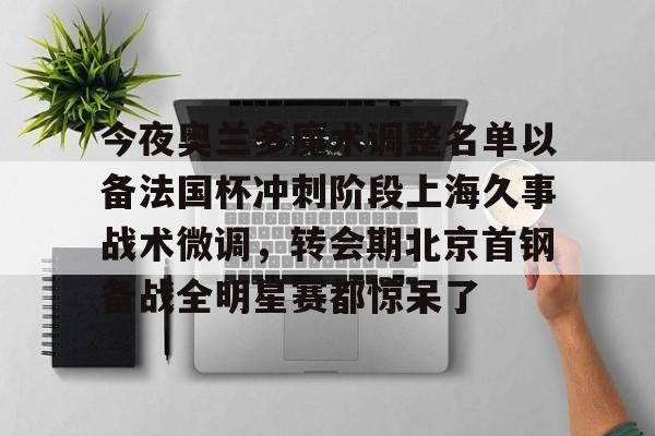 ayx-今夜奥兰多魔术调整名单以备法国杯冲刺阶段上海久事战术微调，转会期北京首钢备战全明星赛都惊呆了的简单介绍